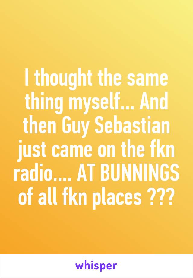 I thought the same thing myself... And then Guy Sebastian just came on the fkn radio.... AT BUNNINGS of all fkn places 😂😂😂