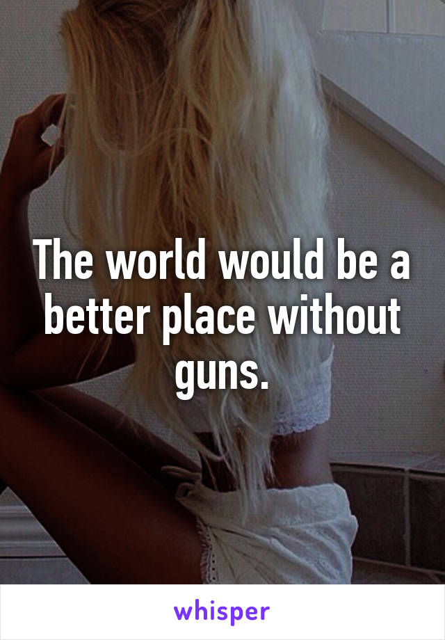 The world would be a better place without guns.