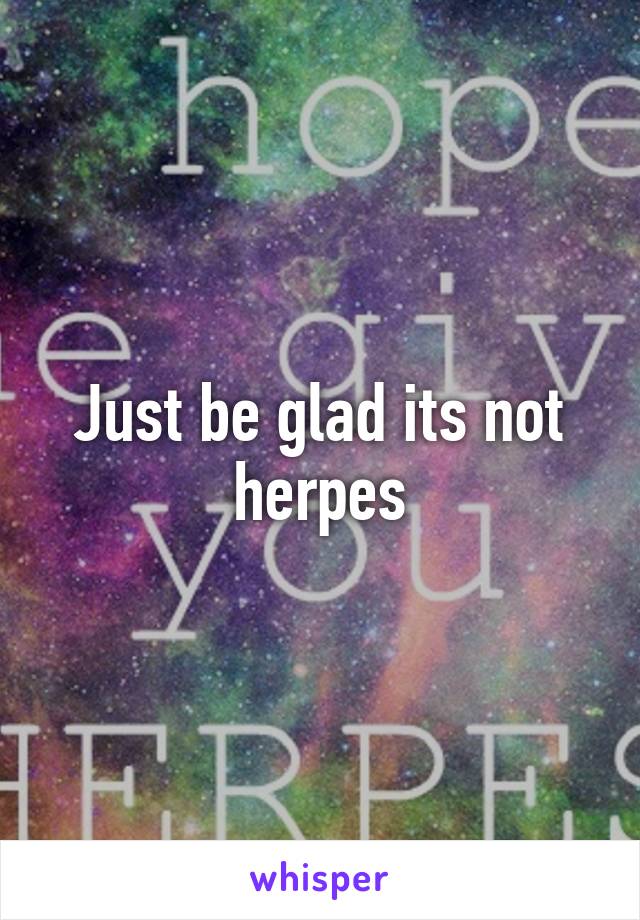 Just be glad its not herpes