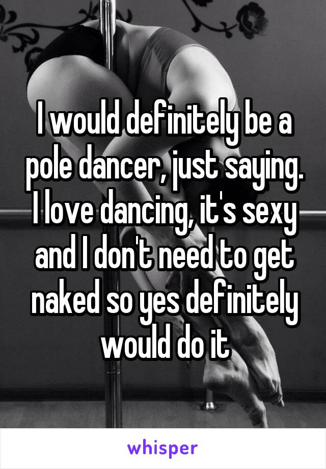 I would definitely be a pole dancer, just saying. I love dancing, it's sexy and I don't need to get naked so yes definitely would do it