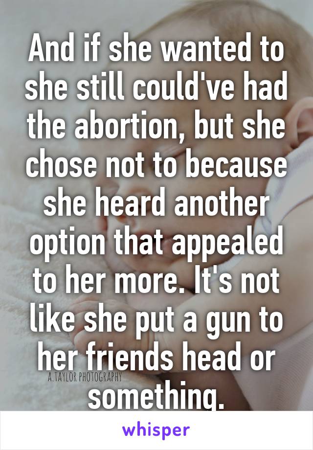 And if she wanted to she still could've had the abortion, but she chose not to because she heard another option that appealed to her more. It's not like she put a gun to her friends head or something.