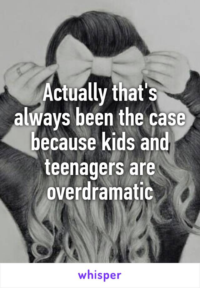 Actually that's always been the case because kids and teenagers are overdramatic