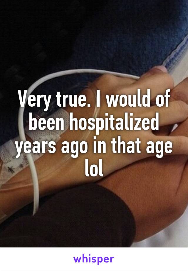 Very true. I would of been hospitalized years ago in that age lol