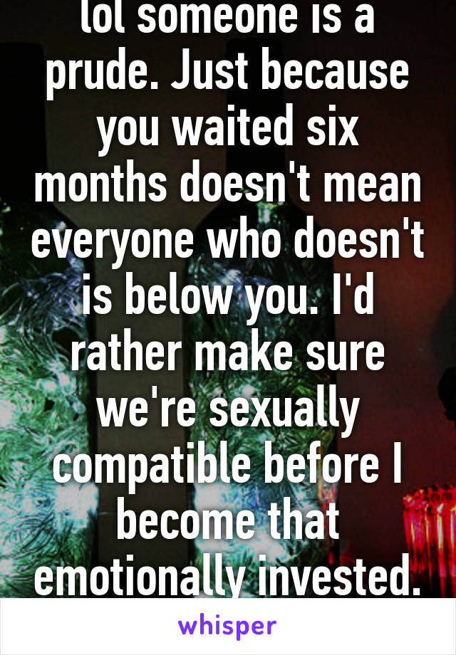 lol someone is a prude. Just because you waited six months doesn't mean everyone who doesn't is below you. I'd rather make sure we're sexually compatible before I become that emotionally invested. 