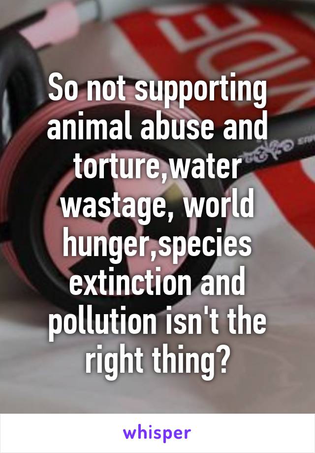 So not supporting animal abuse and torture,water wastage, world hunger,species extinction and pollution isn't the right thing?