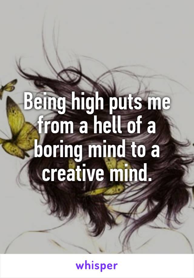 Being high puts me from a hell of a boring mind to a creative mind.