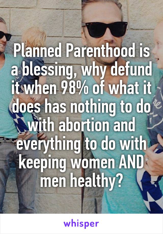Planned Parenthood is a blessing, why defund it when 98% of what it does has nothing to do with abortion and everything to do with keeping women AND men healthy?