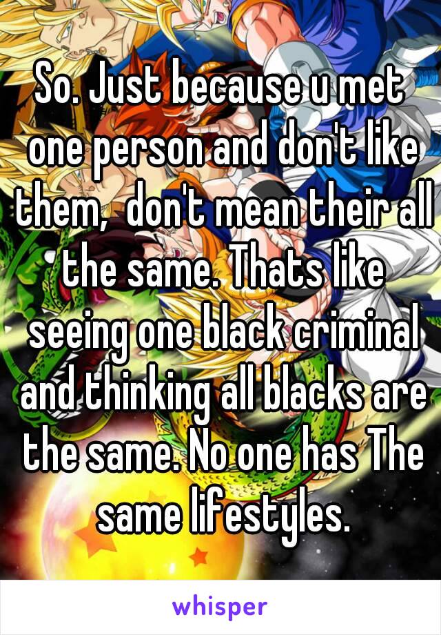 So. Just because u met one person and don't like them,  don't mean their all the same. Thats like seeing one black criminal and thinking all blacks are the same. No one has The same lifestyles.