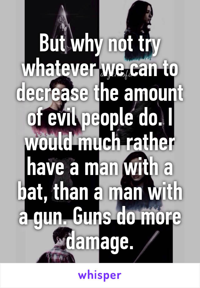 But why not try whatever we can to decrease the amount of evil people do. I would much rather have a man with a bat, than a man with a gun. Guns do more damage.