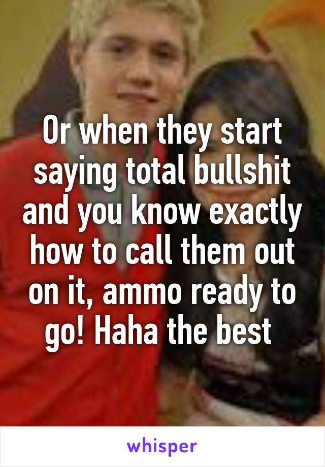 Or when they start saying total bullshit and you know exactly how to call them out on it, ammo ready to go! Haha the best 