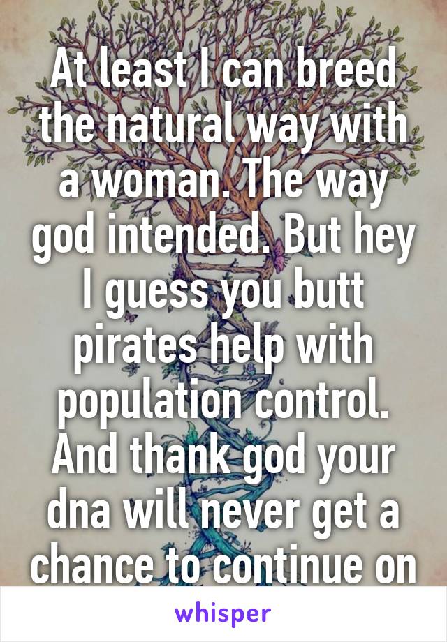 At least I can breed the natural way with a woman. The way god intended. But hey I guess you butt pirates help with population control. And thank god your dna will never get a chance to continue on