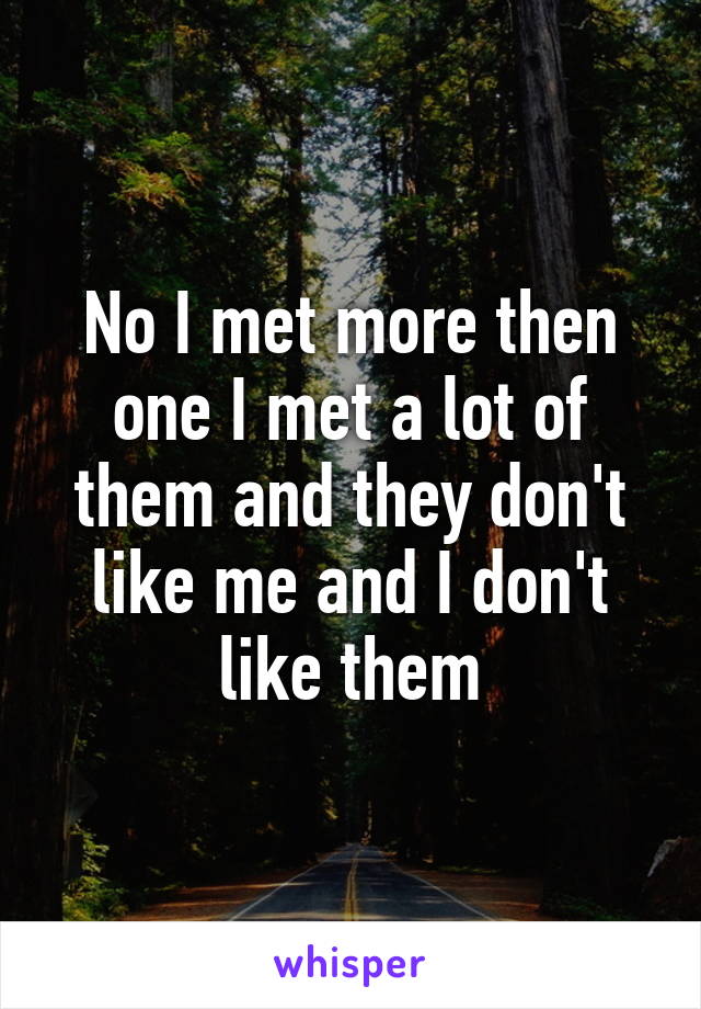 No I met more then one I met a lot of them and they don't like me and I don't like them