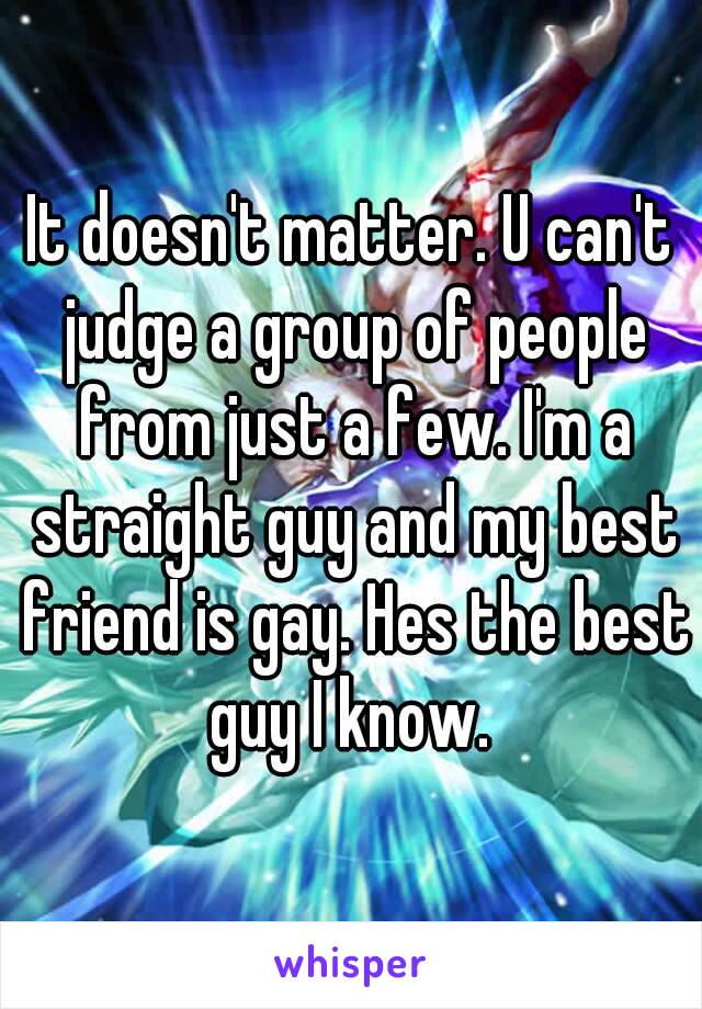 It doesn't matter. U can't judge a group of people from just a few. I'm a straight guy and my best friend is gay. Hes the best guy I know. 