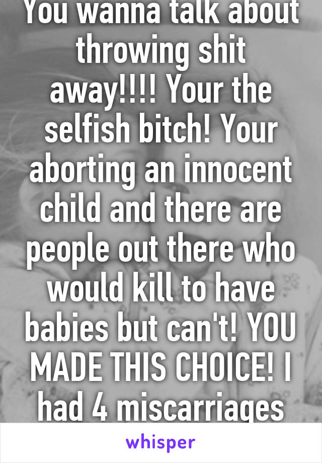 You wanna talk about throwing shit away!!!! Your the selfish bitch! Your aborting an innocent child and there are people out there who would kill to have babies but can't! YOU MADE THIS CHOICE! I had 4 miscarriages asshole!!!! 