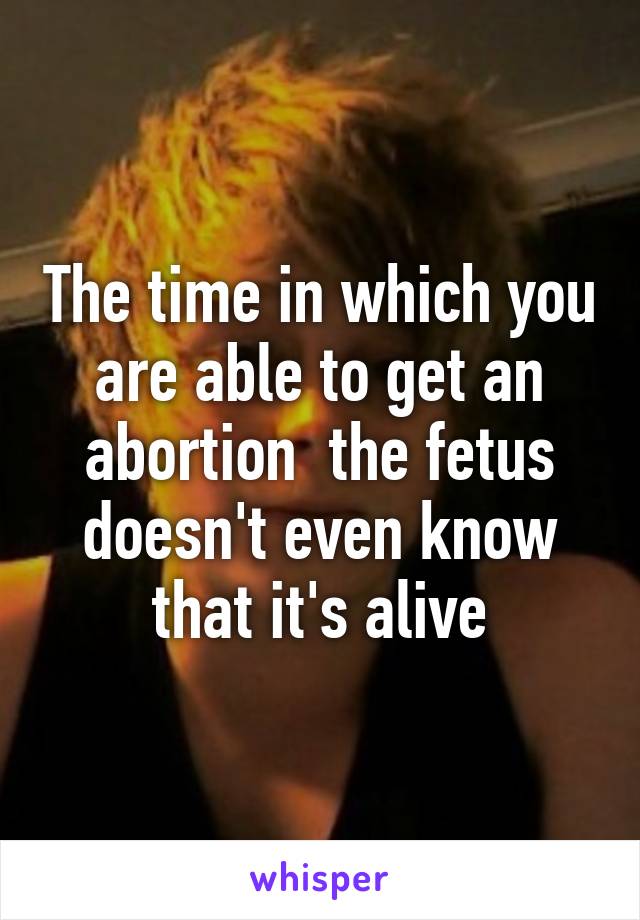 The time in which you are able to get an abortion  the fetus doesn't even know that it's alive