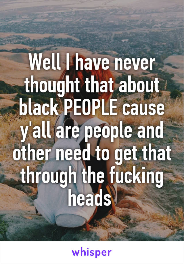 Well I have never thought that about black PEOPLE cause y'all are people and other need to get that through the fucking heads 