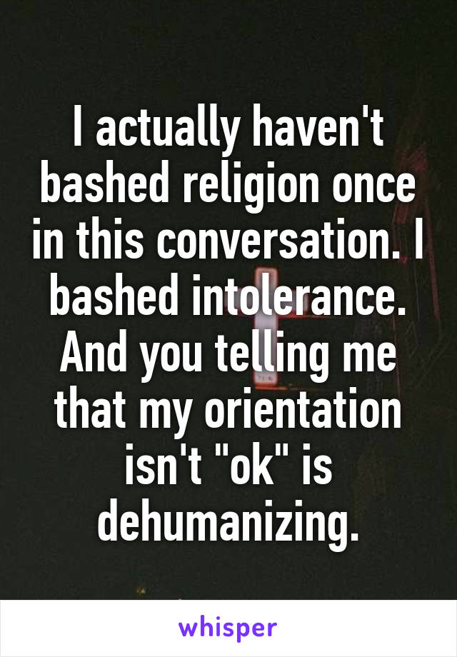 I actually haven't bashed religion once in this conversation. I bashed intolerance. And you telling me that my orientation isn't "ok" is dehumanizing.