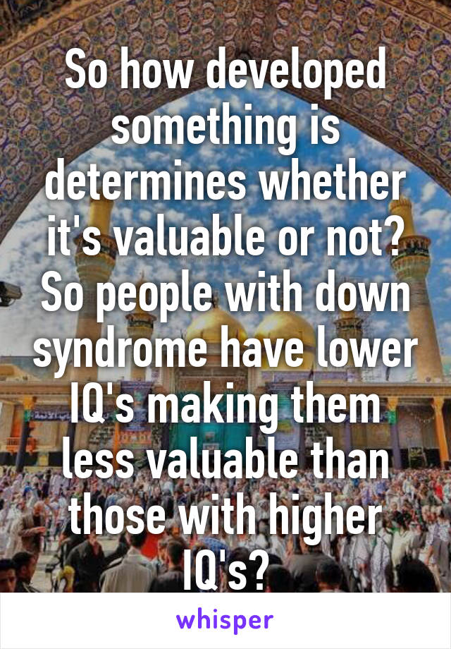 So how developed something is determines whether it's valuable or not? So people with down syndrome have lower IQ's making them less valuable than those with higher IQ's?