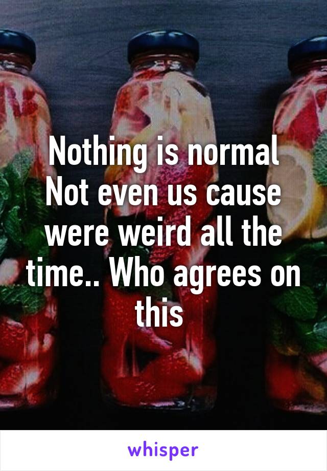 Nothing is normal
Not even us cause were weird all the time.. Who agrees on this 