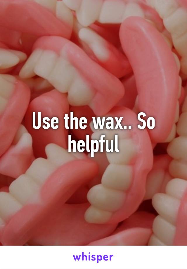 Use the wax.. So helpful