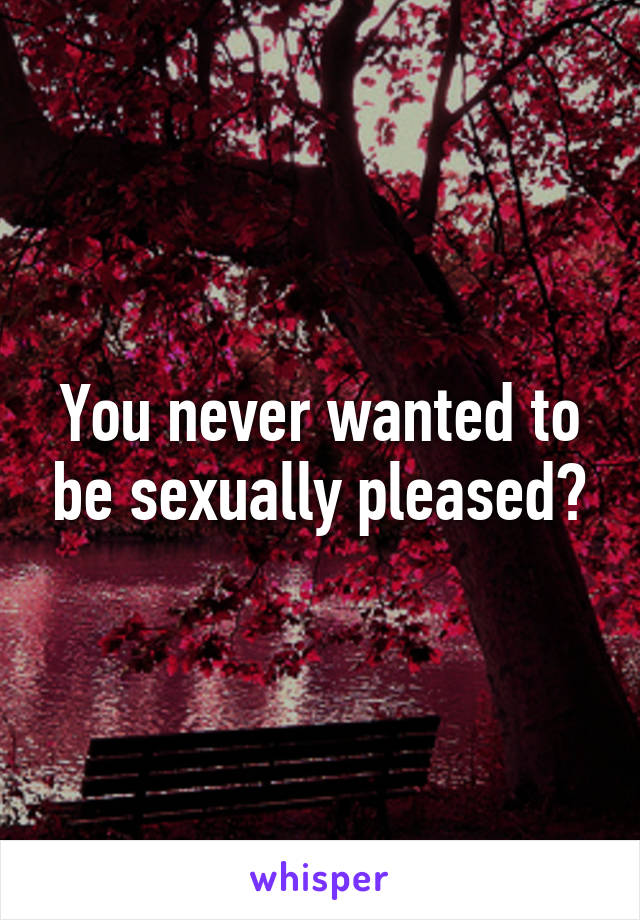 You never wanted to be sexually pleased?