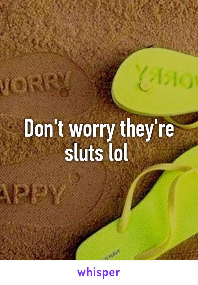 Don't worry they're sluts lol 