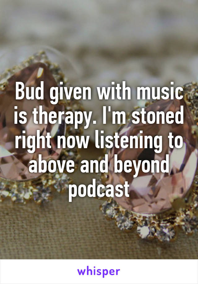 Bud given with music is therapy. I'm stoned right now listening to above and beyond podcast