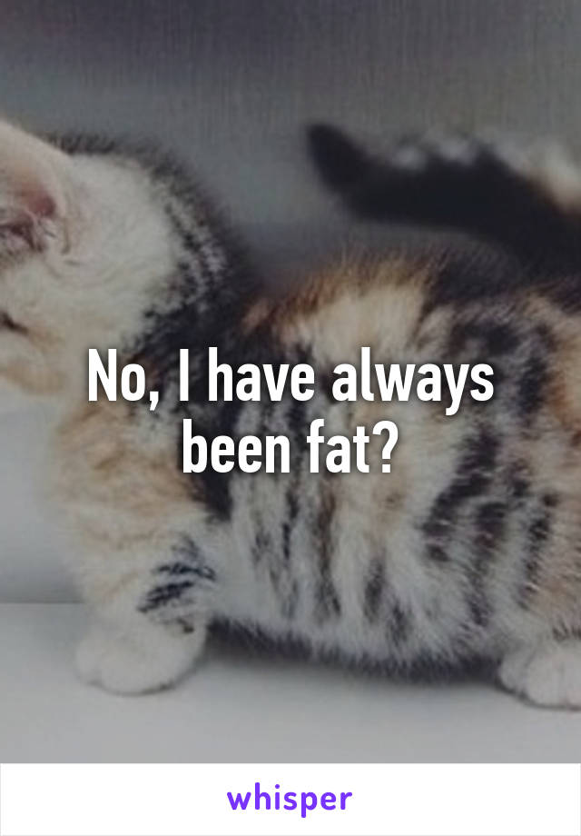 No, I have always been fat?