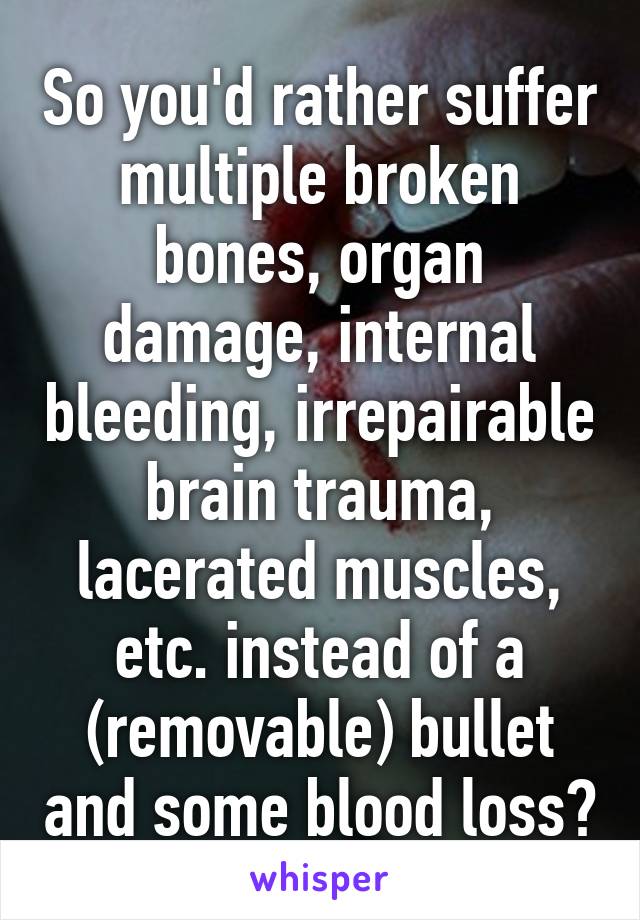 So you'd rather suffer multiple broken bones, organ damage, internal bleeding, irrepairable brain trauma, lacerated muscles, etc. instead of a (removable) bullet and some blood loss?