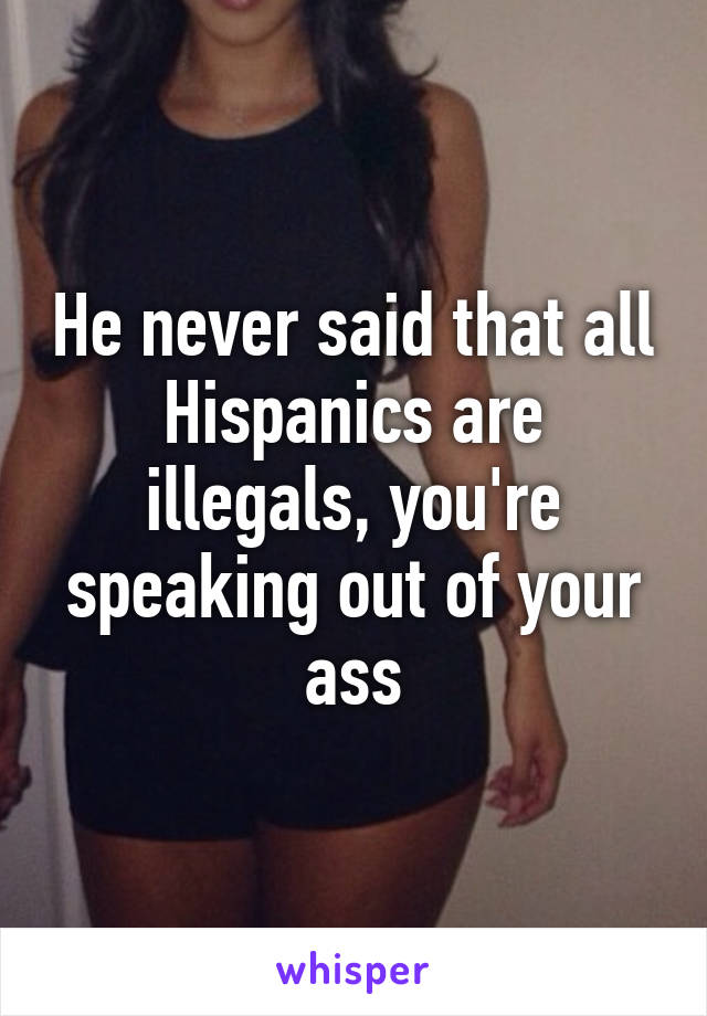 He never said that all Hispanics are illegals, you're speaking out of your ass