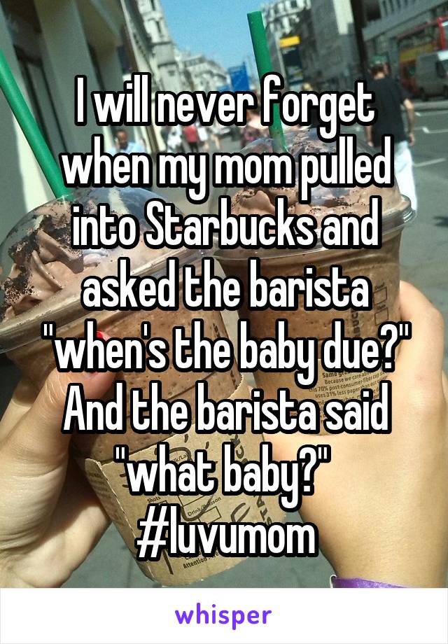 I will never forget when my mom pulled into Starbucks and asked the barista "when's the baby due?" And the barista said "what baby?" 
#luvumom