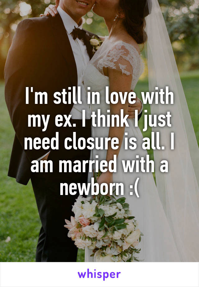 I'm still in love with my ex. I think I just need closure is all. I am married with a newborn :(