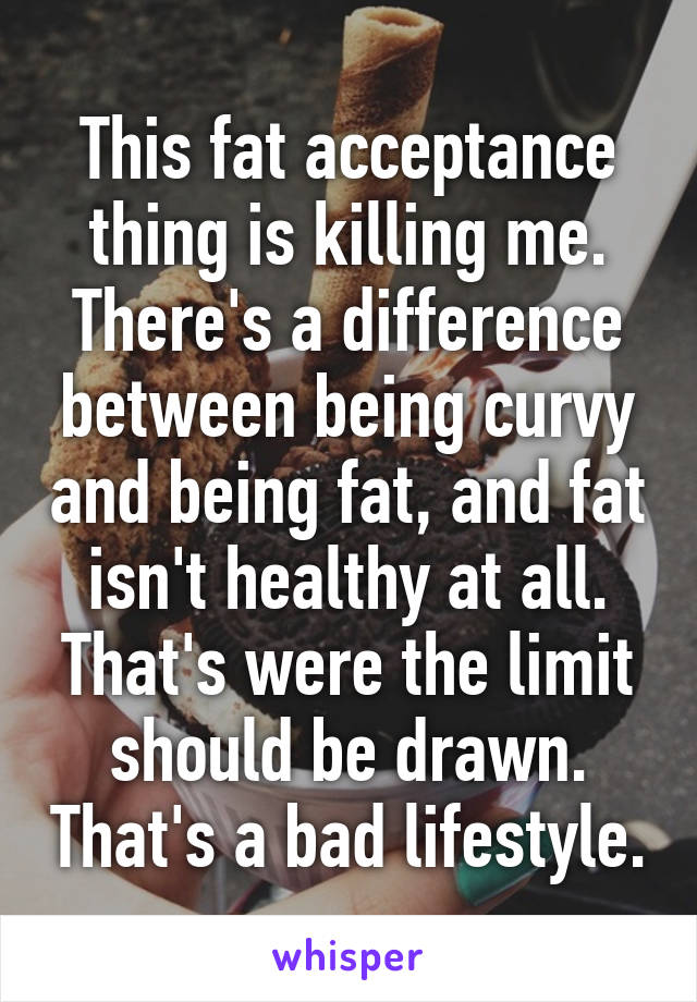 This fat acceptance thing is killing me. There's a difference between being curvy and being fat, and fat isn't healthy at all. That's were the limit should be drawn. That's a bad lifestyle.