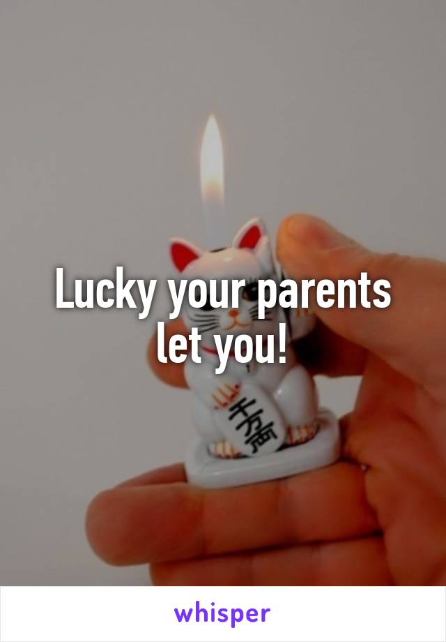 Lucky your parents let you!