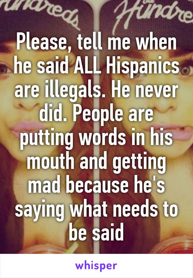 Please, tell me when he said ALL Hispanics are illegals. He never did. People are putting words in his mouth and getting mad because he's saying what needs to be said