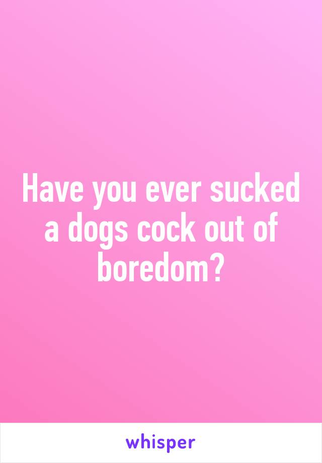 Have you ever sucked a dogs cock out of boredom?