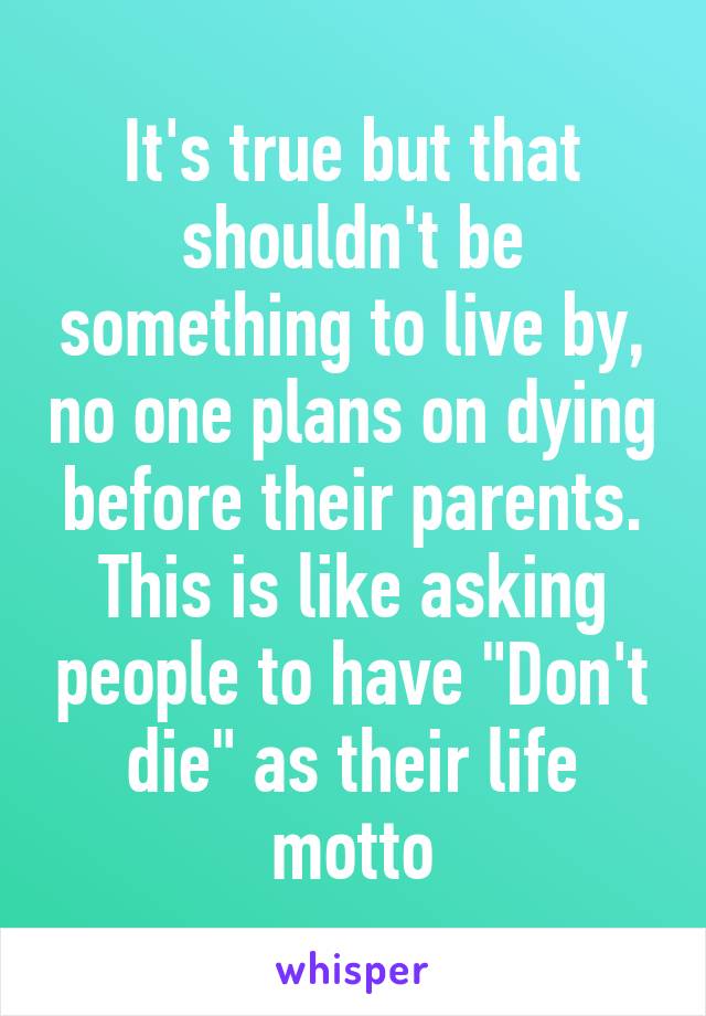 It's true but that shouldn't be something to live by, no one plans on dying before their parents. This is like asking people to have "Don't die" as their life motto