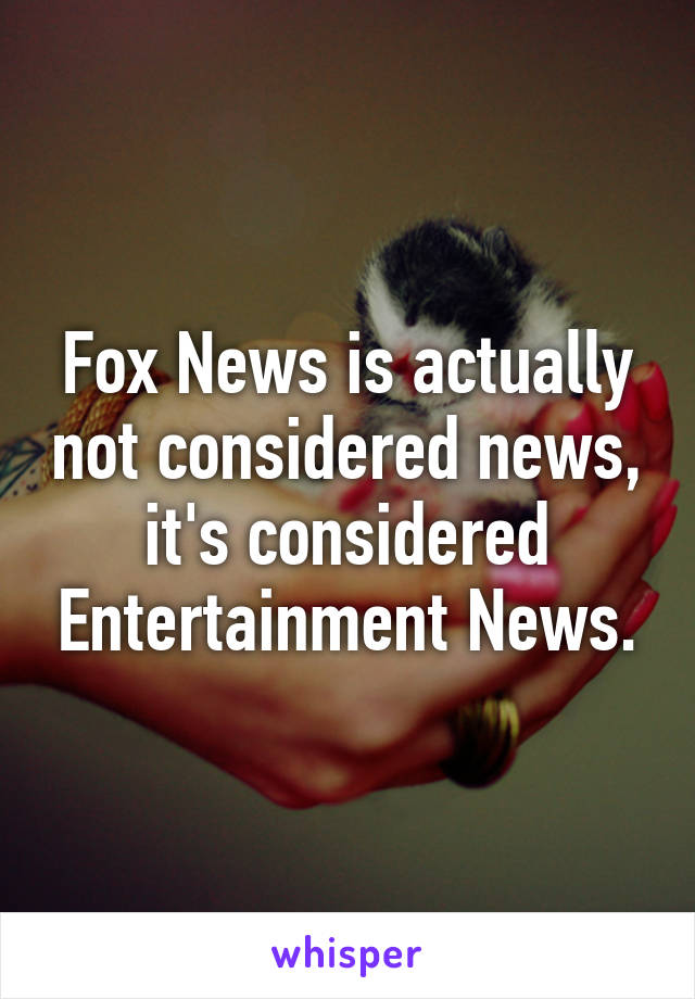 Fox News is actually not considered news, it's considered Entertainment News.