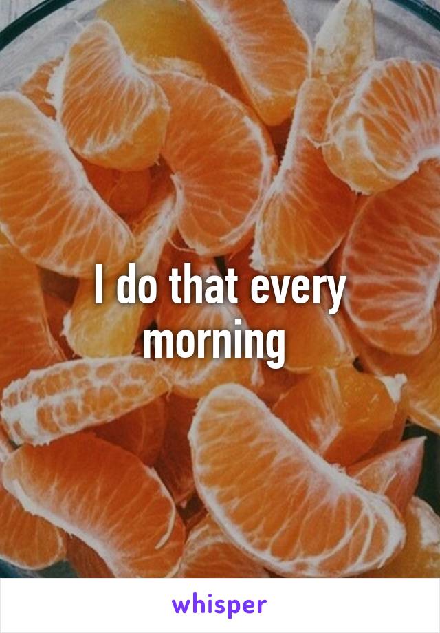 I do that every morning 