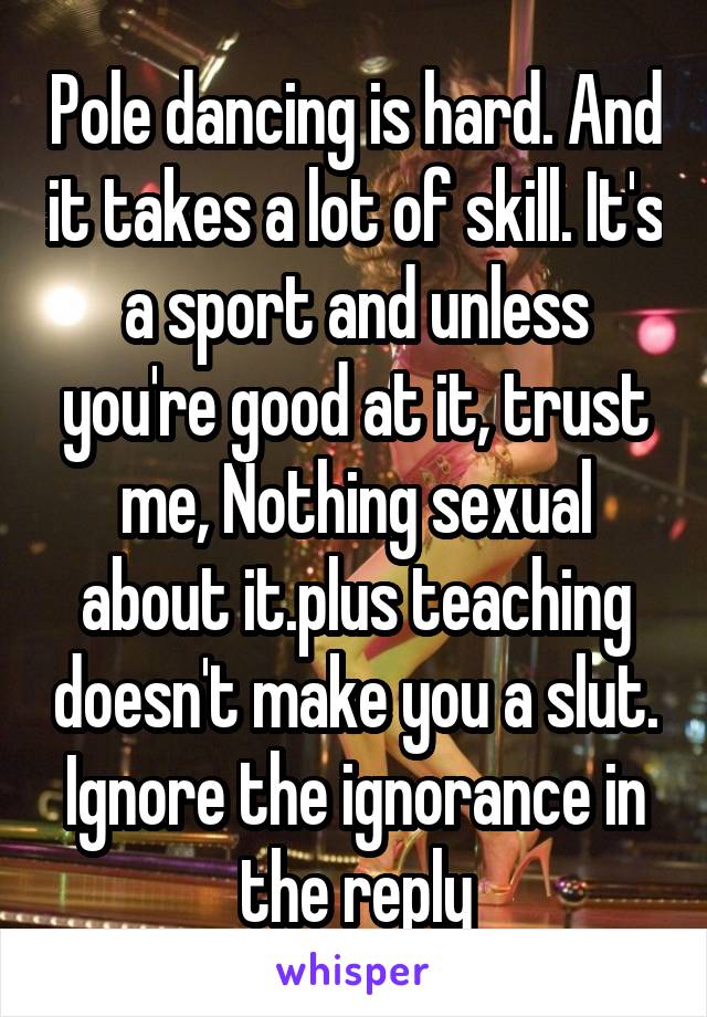 Pole dancing is hard. And it takes a lot of skill. It's a sport and unless you're good at it, trust me, Nothing sexual about it.plus teaching doesn't make you a slut. Ignore the ignorance in the reply