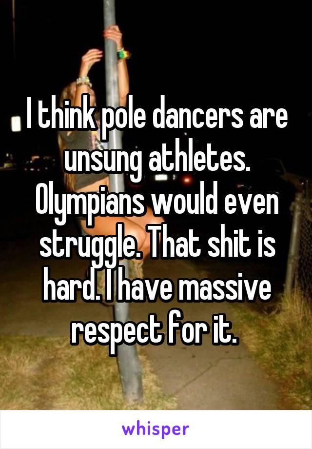 I think pole dancers are unsung athletes. Olympians would even struggle. That shit is hard. I have massive respect for it. 