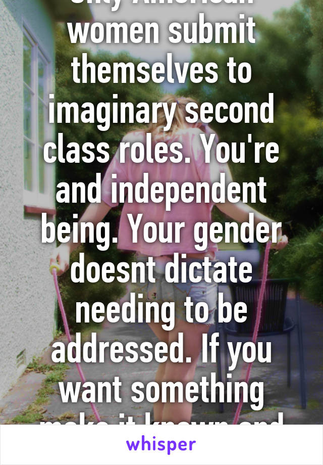 Only American women submit themselves to imaginary second class roles. You're and independent being. Your gender doesnt dictate needing to be addressed. If you want something make it known and do it.