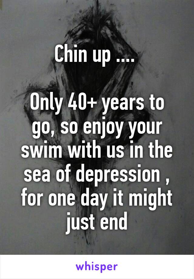 Chin up .... 

Only 40+ years to go, so enjoy your swim with us in the sea of depression , for one day it might just end