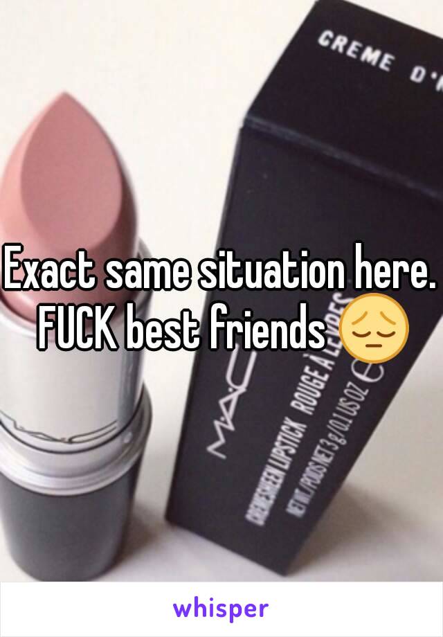 Exact same situation here. FUCK best friends 😔