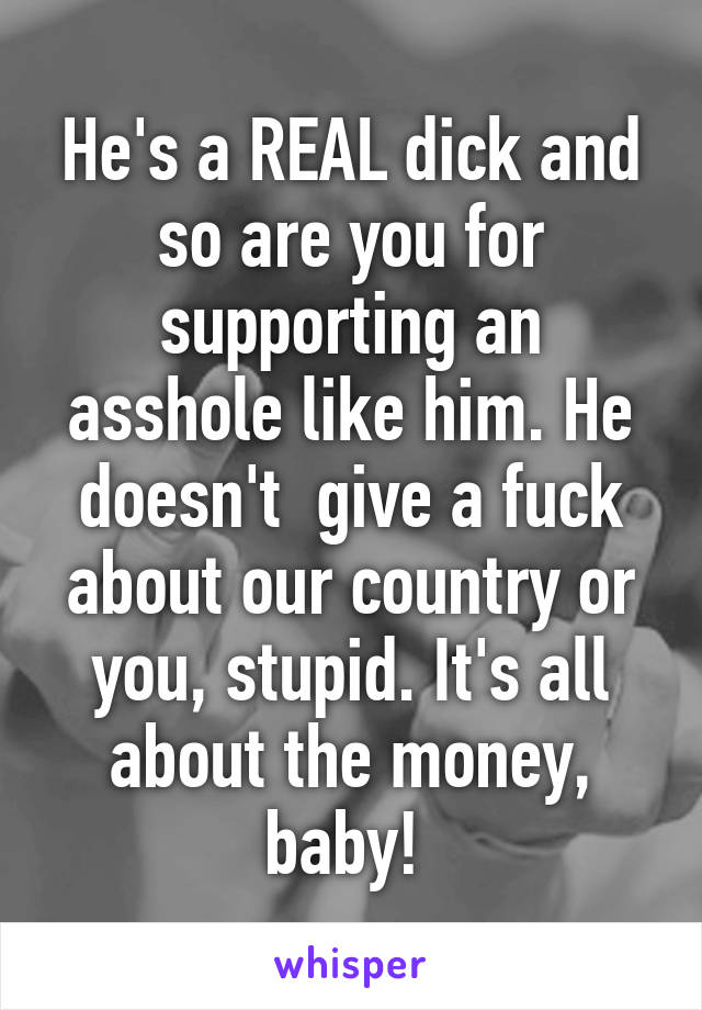 He's a REAL dick and so are you for supporting an asshole like him. He doesn't  give a fuck about our country or you, stupid. It's all about the money, baby! 