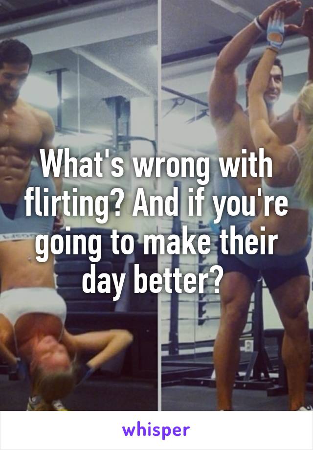 What's wrong with flirting? And if you're going to make their day better? 