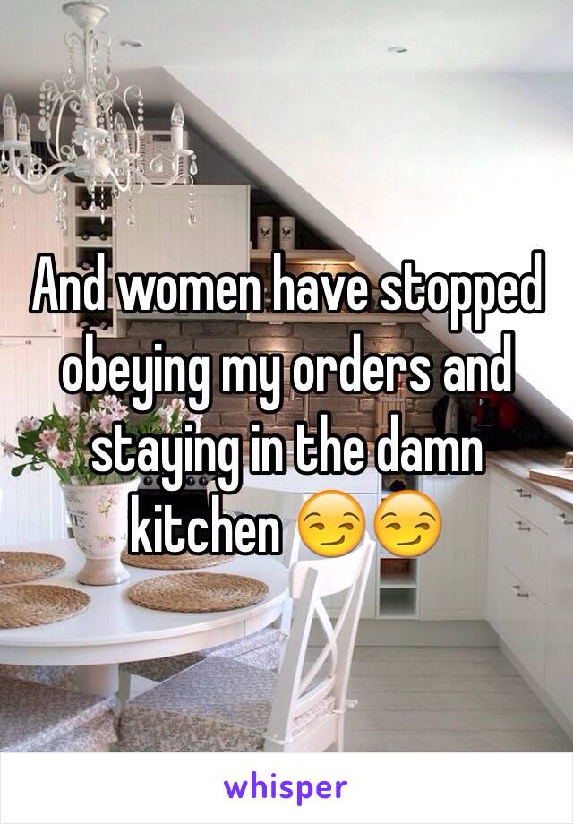 And women have stopped obeying my orders and staying in the damn kitchen 😏😏