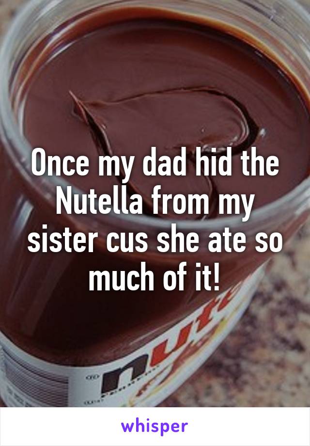 Once my dad hid the Nutella from my sister cus she ate so much of it!