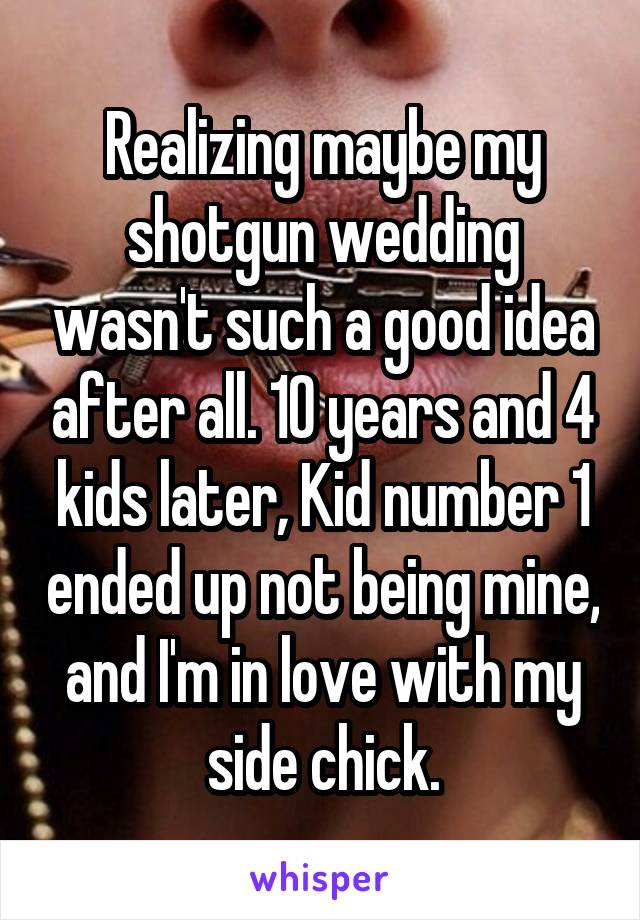 Realizing maybe my shotgun wedding wasn't such a good idea after all. 10 years and 4 kids later, Kid number 1 ended up not being mine, and I'm in love with my side chick.