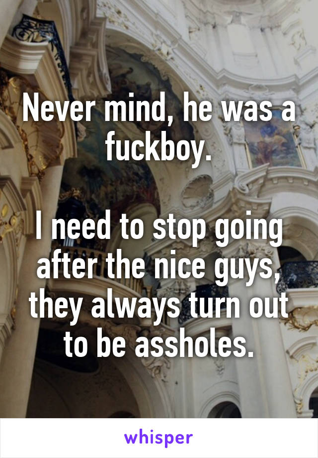 Never mind, he was a fuckboy.

I need to stop going after the nice guys, they always turn out to be assholes.